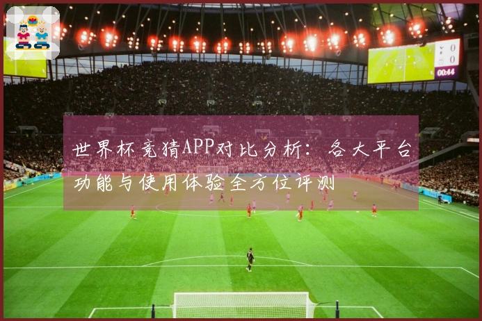 世界杯竞猜APP对比分析：各大平台功能与使用体验全方位评测