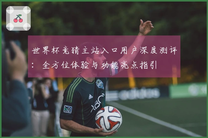 世界杯竞猜主站入口用户深度测评:全方位体验与功能亮点指引