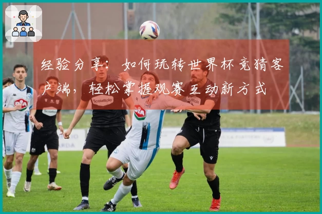 经验分享:如何玩转世界杯竞猜客户端,轻松掌握观赛互动新方式