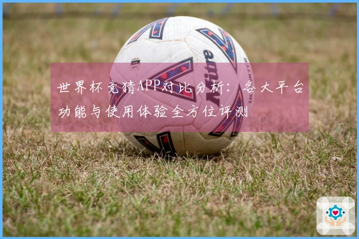世界杯竞猜APP对比分析：各大平台功能与使用体验全方位评测